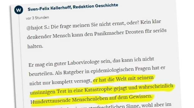 Kommentar von Sven Felix Kellerhoff: "Die frage meinen Sie nicht ernst, oder? Kein klar denkender Mensch kann den Panikmacher Drosten für seriös halten. Er mag ein guter Laborvirologe sein, das kann ich nicht beurteilen. Als Ratgeber in epidemiologischen Fragen hat er nicht nur komplett versagt, er hat die Welt mit seinem unsinnigen Test in eine Katastrophe gejagt und wahrscheinlich Hunderttausende Menschenleben auf dem Gewissen."