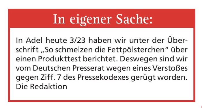 In eigener Sache: In Adel heute 3/23 haben wir unter der Überschrift „So schmelzen die Fettpölsterchen" über einen Produkttest berichtet. Deswegen sind wir vom Deutschen Presserat wegen eines Verstoßes gegen Ziff. 7 des Pressekodexes gerügt worden. Die Redaktion