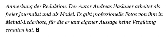 Transparenzhinweis des "Spiegels": Anmerkung der Redaktion: Der Autor Andreas Haslauer arbeitet als freier Journalist und als Model. Es gibt professionelle Fotos von ihm in Meindl-Lederhose, für die er laut eigener Aussage keine Vergütung erhalten hat.