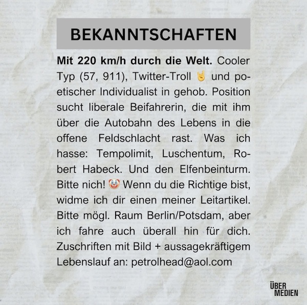 BEKANNTSCHAFTEN: Mit 220 km/h durch die Welt. Cooler Typ (57, 911), Twitter-Troll 5 und poetischer Individualist in gehob. Position sucht liberale Beifahrerin, die mit ihm über die Autobahn des Lebens in die offene Feldschlacht rast. Was ich hasse: Tempolimit, Luschentum, Robert Habeck. Und den Elfenbeinturm. Bitte nich! Wenn du die Richtige bist, widme ich dir einen meiner Leitartikel. Bitte mögl. Raum Berlin/Potsdam, aber ich fahre auch überall hin für dich. Zuschriften mit Bild + aussagekräftigem Lebenslauf an: petrolhead@aol.com