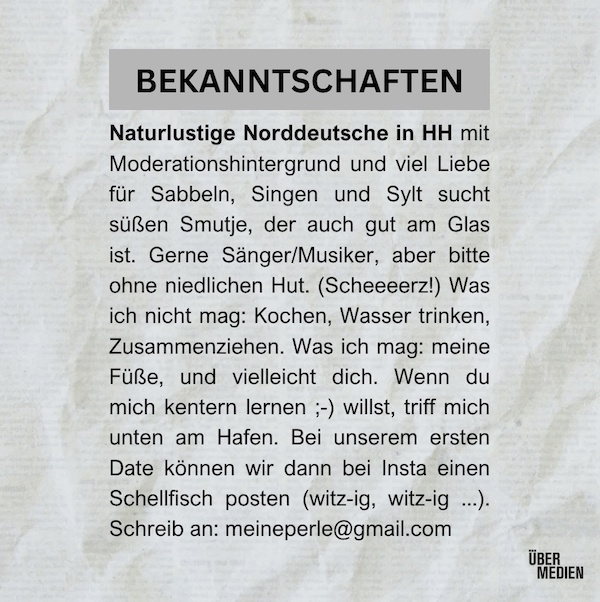 BEKANNTSCHAFTEN Naturlustige Norddeutsche in HH mit Moderationshintergrund und viel Liebe für Sabbeln, Singen und Sylt sucht süßen Smutje, der auch gut am Glas ist. Gerne Sänger/Musiker, aber bitte ohne niedlichen Hut. (Scheeeerz!) Was ich nicht mag: Kochen, Wasser trinken, Zusammenziehen. Was ich mag: meine Füße, und vielleicht dich. Wenn du mich kentern lernen ;-) willst, triff mich unten am Hafen. Bei unserem ersten Date können wir dann bei Insta einen Schellfisch posten (witz-ig, witz-ig Schreib an: meineperle@gmail.com