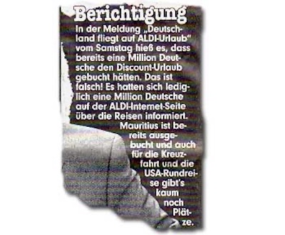 Berichtigung In der Meldung „Deutschland fliegt auf ALDI-Urlaub“ vom Samstag hieß es, dass bereits eine Million Deutsche den Discount-Urlaub gebucht hätten. Das ist falsch! Es hatten sich lediglich eine Million Deutsche auf der ALDI-Internet-Seite über die Reisen informiert. Mauritius ist bereits ausgebucht und auch für die Kreuzfahrt und die USA-Rundreise gibt’s kaum noch Plätze.