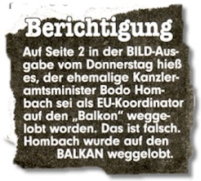 Berichtigung: Auf Seite 2 der BILD-Ausgabe vom Donnerstag hieß es, der ehemalige Kanzleramtsminister Bodo Hombach sei als EU-Koordinator auf den "Balkon" weggelobt worden. Das ist falsch. Hombach wurde auf den BALKAN weggelobt.