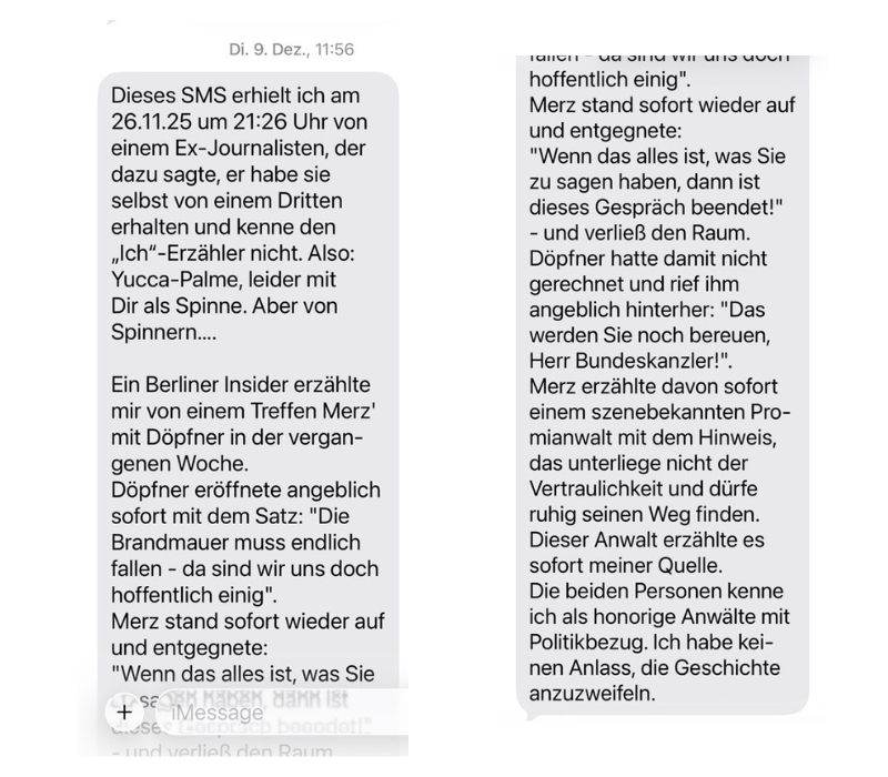 SMS an Mathias Döpfner im November 2025: Dieses SMS erhielt ich am 26.11.25 um 21:26 Uhr von einem Ex-Journalisten. der dazu sagte, er habe sie selbst von einem Dritten erhalten und kenne den „Ich"-Erzähler nicht. Also: Yucca-Palme, leider mit Dir als Spinne. Aber von Spinnern.... Ein Berliner Insider erzählte mir von einem Treffen Merz' mit Döpfner in der vergangenen Woche. Döpfner eröffnete angeblich sofort mit dem Satz: "Die Brandmauer muss endlich fallen - da sind wir uns doch hoffentlich einig". Merz stand sofort wieder auf und entgegnete: "Wenn das alles ist, was Sie zu sagen haben, dann ist dieses Gespräch beendet!" - und verließ den Raum. Döpfner hatte damit nicht gerechnet und rief ihm angeblich hinterher: "Das werden Sie noch bereuen, Herr Bundeskanzler!". Merz erzählte davon sofort einem szenebekannten Pro- mianwalt mit dem Hinweis, das unterliege nicht der Vertraulichkeit und dürfe ruhig seinen Weg finden. Dieser Anwalt erzählte es sofort meiner Quelle. Die beiden Personen kenne ich als honorige Anwälte mit Politikbezug. Ich habe keinen Anlass, die Geschichte anzuzweifeln.